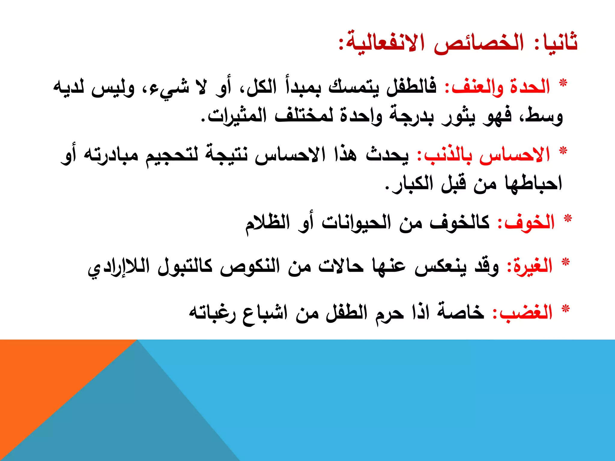 ‫ثانيا‬:‫االنفعالية‬ ‫الخصائص‬:
*‫العنف‬‫و‬ ‫الحدة‬:‫لديو‬ ‫وليس‬ ،‫شيء‬ ‫ال‬ ‫أو‬ ،‫الكل‬ ‫بمبدأ‬ ‫يتمسك‬ ‫فالطفل‬
‫ات‬‫ر‬‫المثي‬ ‫لمختمف‬ ‫احدة‬‫و‬ ‫بدرجة‬ ‫يثور‬ ‫فيو‬ ،‫وسط‬.
*‫بالذنب‬ ‫االحساس‬:‫أو‬ ‫مبادرتو‬ ‫لتحجيم‬ ‫نتيجة‬ ‫االحساس‬ ‫ىذا‬ ‫يحدث‬
‫الكبار‬ ‫قبل‬ ‫من‬ ‫احباطيا‬.
*‫الخوف‬:‫الظالم‬ ‫أو‬ ‫انات‬‫و‬‫الحي‬ ‫من‬ ‫كالخوف‬
*‫ة‬‫الغير‬:‫ادي‬‫ر‬‫الالإ‬ ‫كالتبول‬ ‫النكوص‬ ‫من‬ ‫حاالت‬ ‫عنيا‬ ‫ينعكس‬ ‫وقد‬
*‫الغضب‬:‫غباتو‬‫ر‬ ‫اشباع‬ ‫من‬ ‫الطفل‬ ‫حرم‬ ‫اذا‬ ‫خاصة‬
 