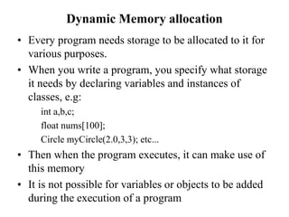 Dynamic Memory allocation
• Every program needs storage to be allocated to it for
various purposes.
• When you write a program, you specify what storage
it needs by declaring variables and instances of
classes, e.g:
int a,b,c;
float nums[100];
Circle myCircle(2.0,3,3); etc...
• Then when the program executes, it can make use of
this memory
• It is not possible for variables or objects to be added
during the execution of a program
 