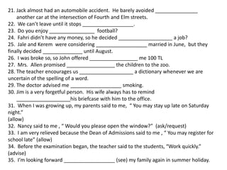 21. Jack almost had an automobile accident. He barely avoided _______________
     another car at the intersection of Fourth and Elm streets.
22. We can’t leave until it stops __________________.
23. Do you enjoy ________________ football?
24. Fahri didn’t have any money, so he decided ___________________ a job?
25. Jale and Kerem were considering __________________ married in June, but they
finally decided ______________ until August.
26. I was broke so, so John offered _________________ me 100 TL
27. Mrs. Allen promised _________________ the children to the zoo.
28. The teacher encourages us ___________________ a dictionary whenever we are
uncertain of the spelling of a word.
29. The doctor advised me __________________ smoking.
30. Jim is a very forgetful person. His wife always has to remind
     ___________________his briefcase with him to the office.
31. When I was growing up, my parents said to me, “ You may stay up late on Saturday
night.”
(allow)
32. Nancy said to me , “ Would you please open the window?” (ask/request)
33. I am very relieved because the Dean of Admissions said to me , “ You may register for
school late” (allow)
34. Before the examination began, the teacher said to the students, “Work quickly.”
(advise)
35. I’m looking forward __________________ (see) my family again in summer holiday.
 