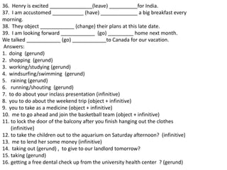 36. Henry is excited _______________(leave) __________for India.
37. I am accustomed ___________ (have) _____________ a big breakfast every
morning.
38. They object ____________ (change) their plans at this late date.
39. I am looking forward ____________ (go) _________ home next month.
We talked ____________ (go) ____________to Canada for our vacation.
Answers:
1. doing (gerund)
2. shopping (gerund)
3. working/studying (gerund)
4. windsurfing/swimming (gerund)
5. raining (gerund)
6. running/shouting (gerund)
7. to do about your inclass presentation (infinitive)
8. you to do about the weekend trip (object + infinitive)
9. you to take as a medicine (object + infinitive)
10. me to go ahead and join the basketball team (object + infinitive)
11. to lock the door of the balcony after you finish hanging out the clothes
    (infinitive)
12. to take the children out to the aquarium on Saturday afternoon? (infinitive)
13. me to lend her some money (infinitive)
14. taking out (gerund) , to give to our landlord tomorrow?
15. taking (gerund)
16. getting a free dental check up from the university health center ? (gerund)
 