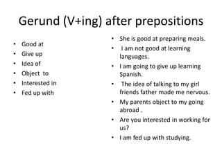 Gerund (V+ing) after prepositions
                    • She is good at preparing meals.
•   Good at
                    • I am not good at learning
•   Give up           languages.
•   Idea of         • I am going to give up learning
•   Object to         Spanish.
•   Interested in   • The idea of talking to my girl
•   Fed up with       friends father made me nervous.
                    • My parents object to my going
                      abroad .
                    • Are you interested in working for
                      us?
                    • I am fed up with studying.
 