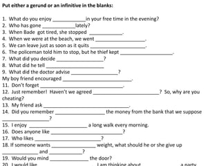 Put either a gerund or an infinitive in the blanks:

1. What do you enjoy ____________in your free time in the evening?
2. Who has gone ____________lately?
3. When Bade got tired, she stopped ____________.
4. When we were at the beach, we went __________________.
5. We can leave just as soon as it quits ____________________.
6. The policeman told him to stop, but he thief kept ___________________.
7. What did you decide _________________?
8. What did he tell _____________________
9. What did the doctor advise _________________?
My boy friend encouraged _________________________.
11. Don’t forget ______________________________.
12. Just remember! Haven’t we agreed ________________________? So, why are you
cheating?
13. My friend ask _______________________________.
14. Did you remember __________________ the money from the bank that we suppose
_________________?
15. I enjoy _____________________ a long walk every morning.
16. Does anyone like __________________________?
17. Who likes ________________________?
18. If someone wants ________________ weight, what should he or she give up
_____________ and ____________?
19. Would you mind ______________ the door?
 