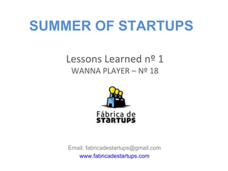 SUMMER OF STARTUPS

    Lessons Learned nº 1
     WANNA PLAYER – Nº 18




    Email: fabricadestartups@gmail.com
       www.fabricadestartups.com
 
