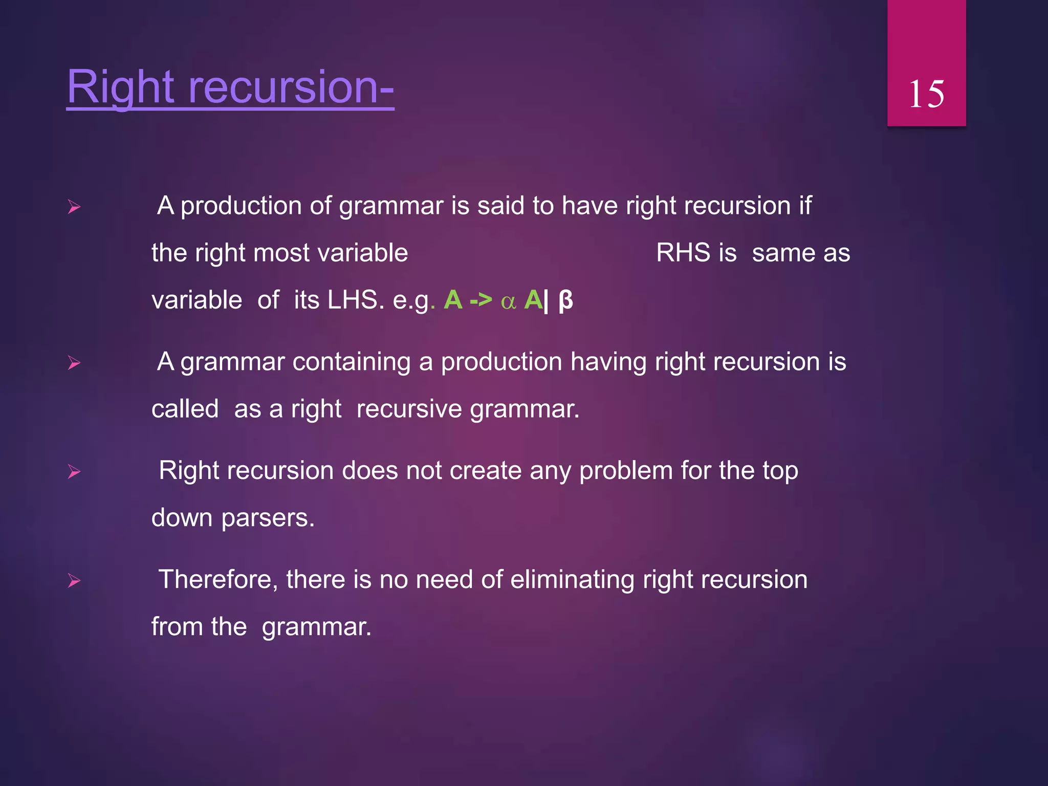 Right recursion-
 A production of grammar is said to have right recursion if
the right most variable RHS is same as
variable of its LHS. e.g. A ->  A| β
 A grammar containing a production having right recursion is
called as a right recursive grammar.
 Right recursion does not create any problem for the top
down parsers.
 Therefore, there is no need of eliminating right recursion
from the grammar.
15
 