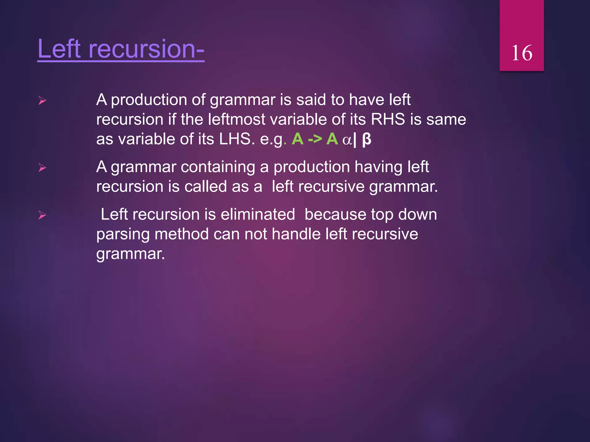 Left recursion-
 A production of grammar is said to have left
recursion if the leftmost variable of its RHS is same
as variable of its LHS. e.g. A -> A | β
 A grammar containing a production having left
recursion is called as a left recursive grammar.
 Left recursion is eliminated because top down
parsing method can not handle left recursive
grammar.
16
 
