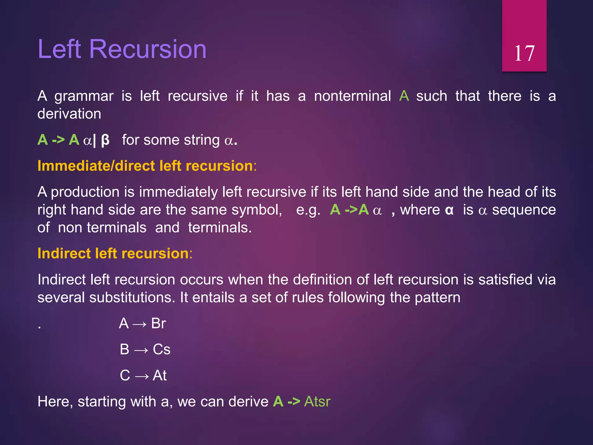 Left Recursion
A grammar is left recursive if it has a nonterminal A such that there is a
derivation
A -> A | β for some string .
Immediate/direct left recursion:
A production is immediately left recursive if its left hand side and the head of its
right hand side are the same symbol, e.g. A ->A  , where α is  sequence
of non terminals and terminals.
Indirect left recursion:
Indirect left recursion occurs when the definition of left recursion is satisfied via
several substitutions. It entails a set of rules following the pattern
. A → Br
B → Cs
C → At
Here, starting with a, we can derive A -> Atsr
17
 