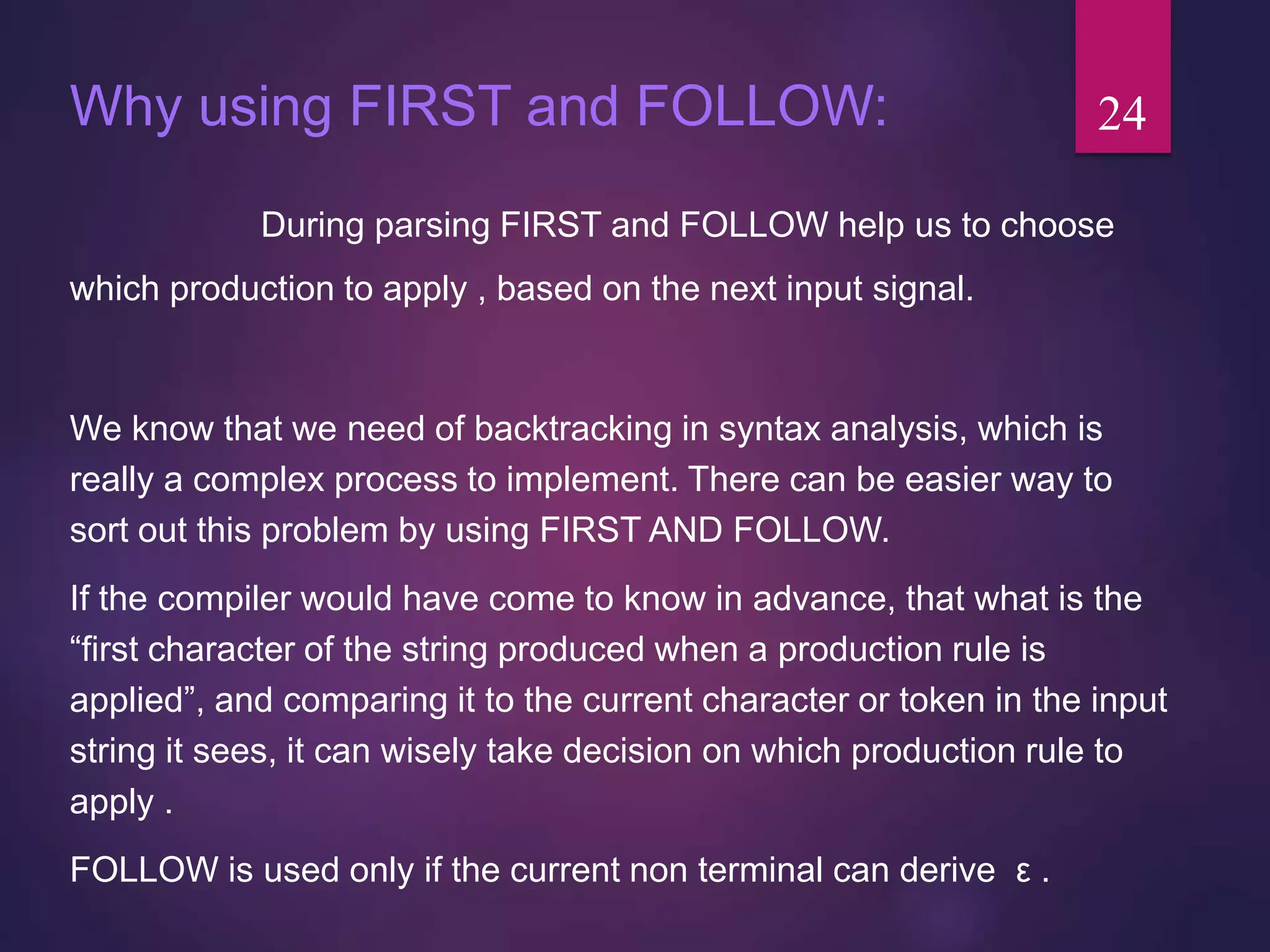 Why using FIRST and FOLLOW:
During parsing FIRST and FOLLOW help us to choose
which production to apply , based on the next input signal.
We know that we need of backtracking in syntax analysis, which is
really a complex process to implement. There can be easier way to
sort out this problem by using FIRST AND FOLLOW.
If the compiler would have come to know in advance, that what is the
“first character of the string produced when a production rule is
applied”, and comparing it to the current character or token in the input
string it sees, it can wisely take decision on which production rule to
apply .
FOLLOW is used only if the current non terminal can derive ε .
24
 