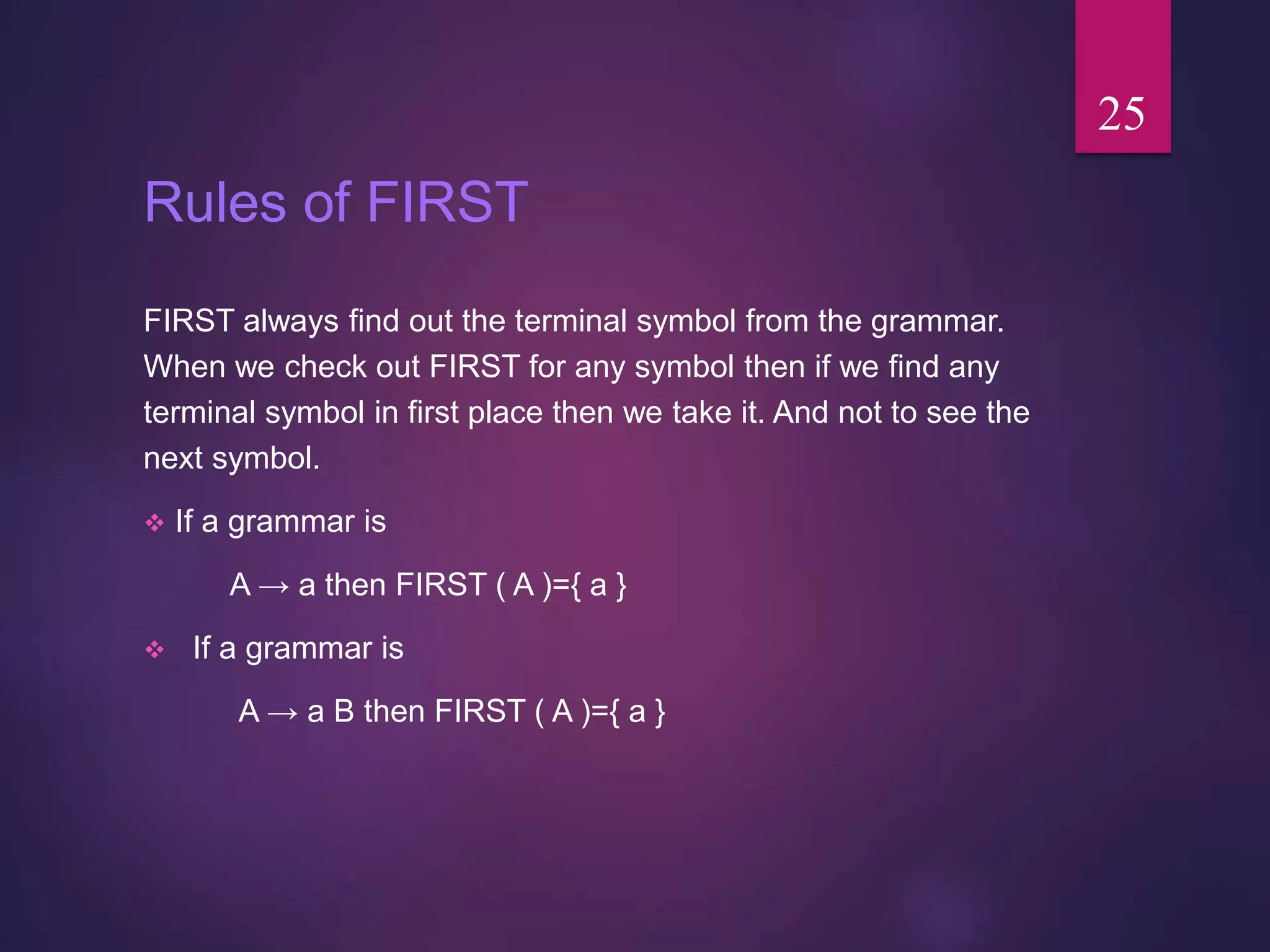 Rules of FIRST
FIRST always find out the terminal symbol from the grammar.
When we check out FIRST for any symbol then if we find any
terminal symbol in first place then we take it. And not to see the
next symbol.
 If a grammar is
A → a then FIRST ( A )={ a }
 If a grammar is
A → a B then FIRST ( A )={ a }
25
 