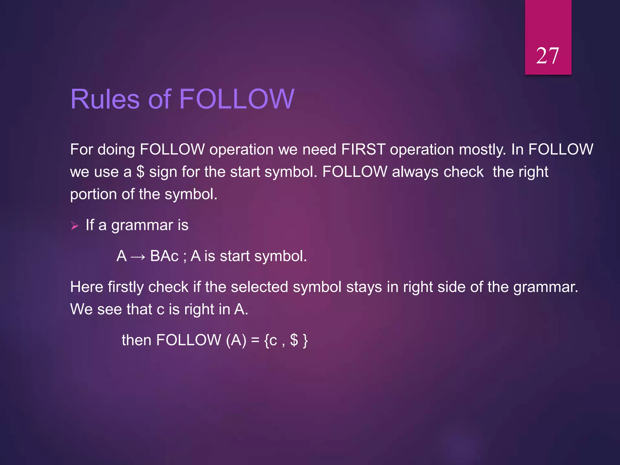 Rules of FOLLOW
For doing FOLLOW operation we need FIRST operation mostly. In FOLLOW
we use a $ sign for the start symbol. FOLLOW always check the right
portion of the symbol.
 If a grammar is
A → BAc ; A is start symbol.
Here firstly check if the selected symbol stays in right side of the grammar.
We see that c is right in A.
then FOLLOW (A) = {c , $ }
27
 