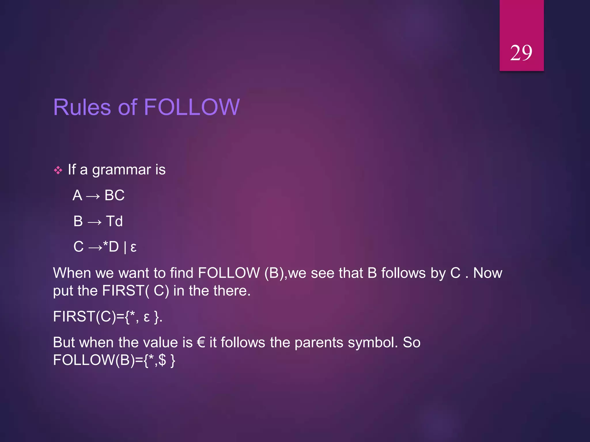 Rules of FOLLOW
 If a grammar is
A → BC
B → Td
C →*D ǀ ε
When we want to find FOLLOW (B),we see that B follows by C . Now
put the FIRST( C) in the there.
FIRST(C)={*, ε }.
But when the value is € it follows the parents symbol. So
FOLLOW(B)={*,$ }
29
 