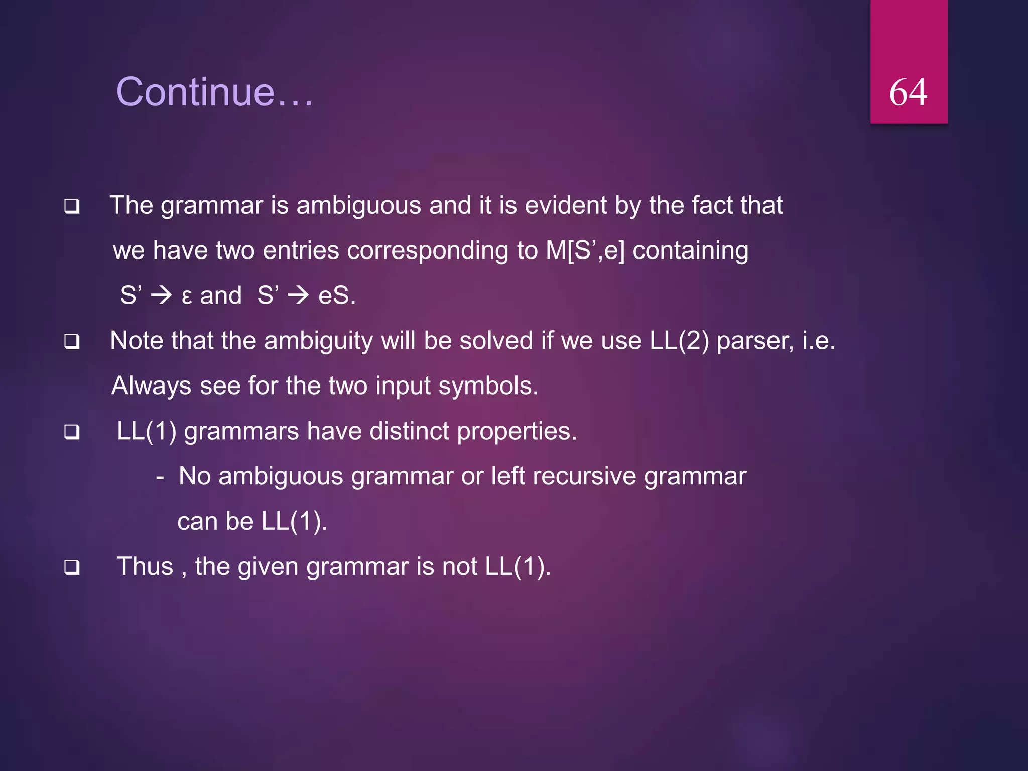 Continue…
 The grammar is ambiguous and it is evident by the fact that
we have two entries corresponding to M[S’,e] containing
S’  ε and S’  eS.
 Note that the ambiguity will be solved if we use LL(2) parser, i.e.
Always see for the two input symbols.
 LL(1) grammars have distinct properties.
- No ambiguous grammar or left recursive grammar
can be LL(1).
 Thus , the given grammar is not LL(1).
64
 