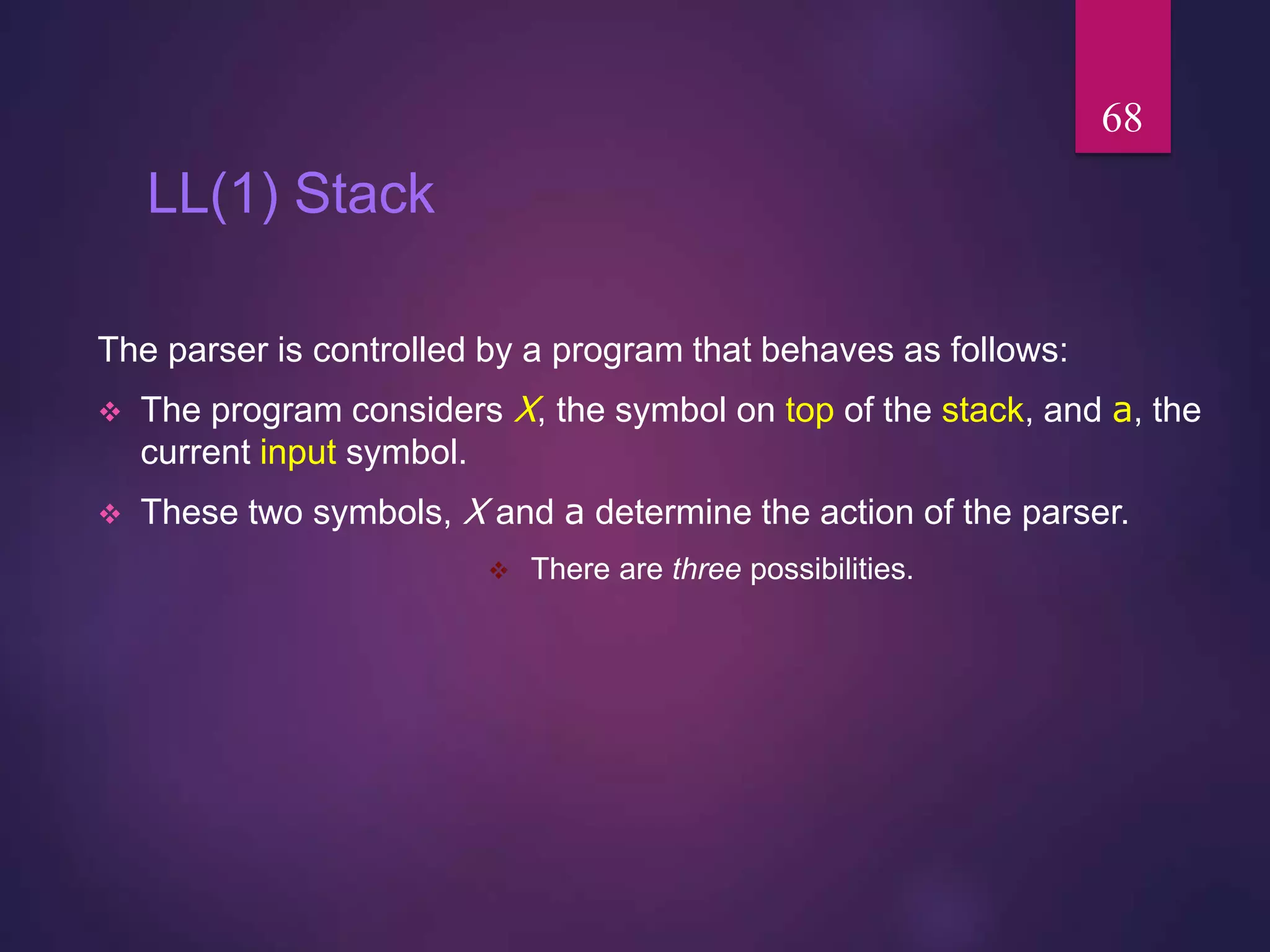 LL(1) Stack
The parser is controlled by a program that behaves as follows:
 The program considers X, the symbol on top of the stack, and a, the
current input symbol.
 These two symbols, X and a determine the action of the parser.
 There are three possibilities.
68
 