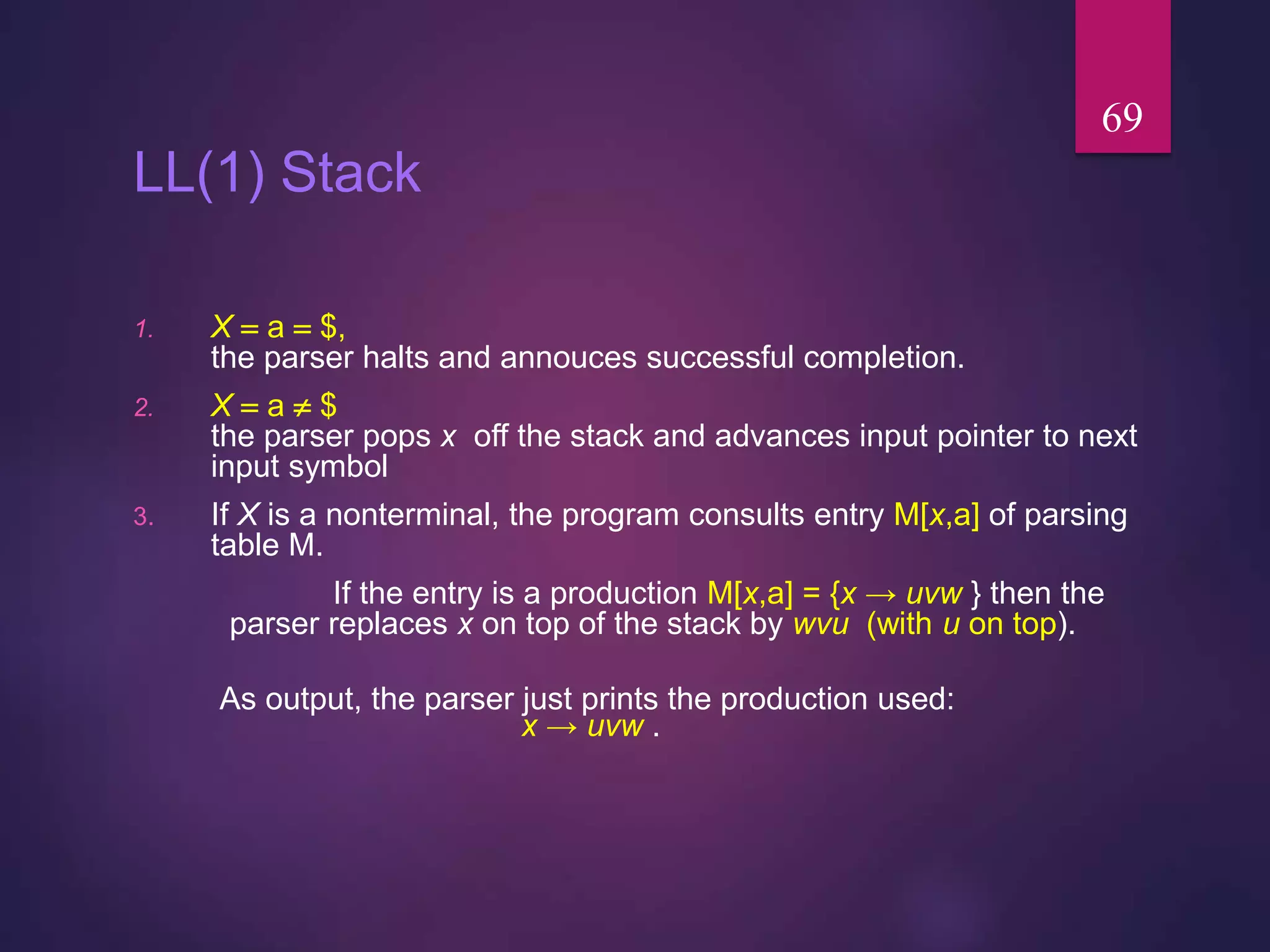 LL(1) Stack
1. X  a  $,
the parser halts and annouces successful completion.
2. X  a  $
the parser pops x off the stack and advances input pointer to next
input symbol
3. If X is a nonterminal, the program consults entry M[x,a] of parsing
table M.
If the entry is a production M[x,a] = {x → uvw } then the
parser replaces x on top of the stack by wvu (with u on top).
As output, the parser just prints the production used:
x → uvw .
69
 