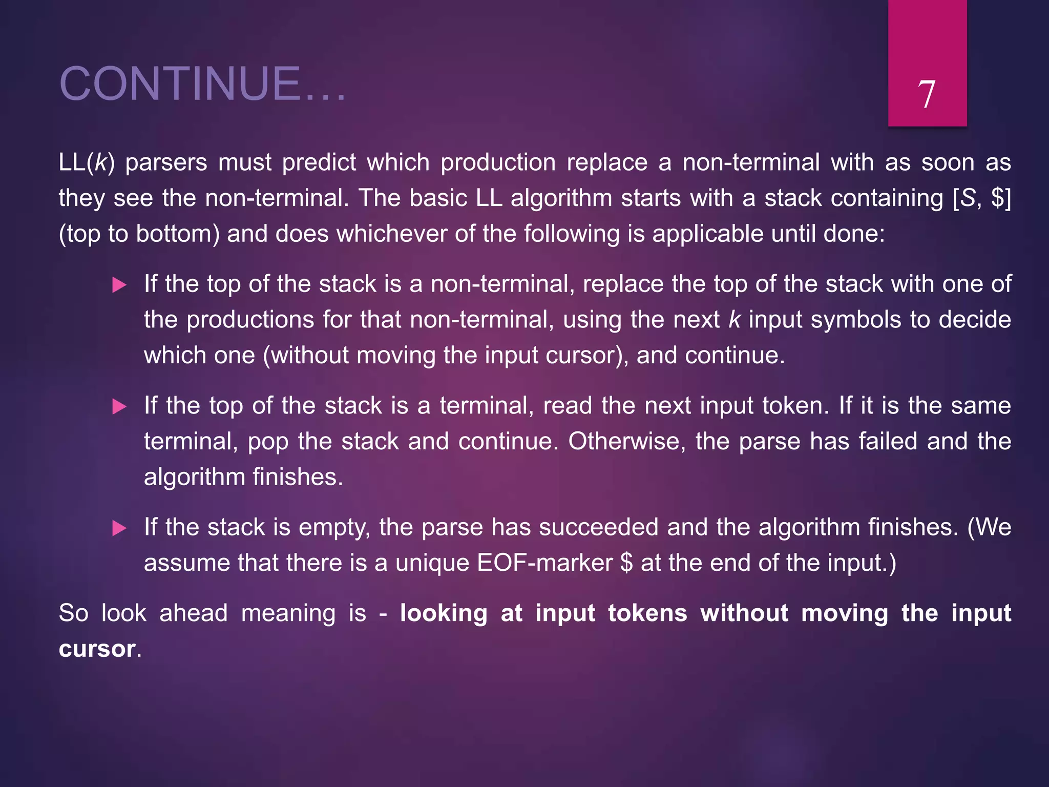 CONTINUE…
LL(k) parsers must predict which production replace a non-terminal with as soon as
they see the non-terminal. The basic LL algorithm starts with a stack containing [S, $]
(top to bottom) and does whichever of the following is applicable until done:
 If the top of the stack is a non-terminal, replace the top of the stack with one of
the productions for that non-terminal, using the next k input symbols to decide
which one (without moving the input cursor), and continue.
 If the top of the stack is a terminal, read the next input token. If it is the same
terminal, pop the stack and continue. Otherwise, the parse has failed and the
algorithm finishes.
 If the stack is empty, the parse has succeeded and the algorithm finishes. (We
assume that there is a unique EOF-marker $ at the end of the input.)
So look ahead meaning is - looking at input tokens without moving the input
cursor.
7
 