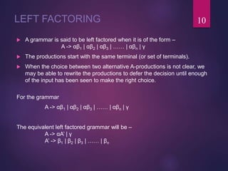 LEFT FACTORING
 A grammar is said to be left factored when it is of the form –
A -> αβ1 | αβ2 | αβ3 | …… | αβn | γ
 The productions start with the same terminal (or set of terminals).
 When the choice between two alternative A-productions is not clear, we
may be able to rewrite the productions to defer the decision until enough
of the input has been seen to make the right choice.
For the grammar
A -> αβ1 | αβ2 | αβ3 | …… | αβn | γ
The equivalent left factored grammar will be –
A -> αA’ | γ
A’ -> β1 | β2 | β3 | …… | βn
10
 