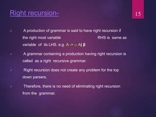 Right recursion-
 A production of grammar is said to have right recursion if
the right most variable RHS is same as
variable of its LHS. e.g. A ->  A| β
 A grammar containing a production having right recursion is
called as a right recursive grammar.
 Right recursion does not create any problem for the top
down parsers.
 Therefore, there is no need of eliminating right recursion
from the grammar.
15
 