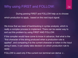 Why using FIRST and FOLLOW:
During parsing FIRST and FOLLOW help us to choose
which production to apply , based on the next input signal.
We know that we need of backtracking in syntax analysis, which is
really a complex process to implement. There can be easier way to
sort out this problem by using FIRST AND FOLLOW.
If the compiler would have come to know in advance, that what is the
“first character of the string produced when a production rule is
applied”, and comparing it to the current character or token in the input
string it sees, it can wisely take decision on which production rule to
apply .
FOLLOW is used only if the current non terminal can derive ε .
24
 