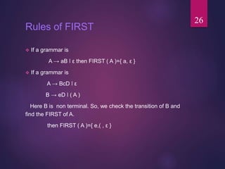 Rules of FIRST
 If a grammar is
A → aB ǀ ε then FIRST ( A )={ a, ε }
 If a grammar is
A → BcD ǀ ε
B → eD ǀ ( A )
Here B is non terminal. So, we check the transition of B and
find the FIRST of A.
then FIRST ( A )={ e,( , ε }
26
 