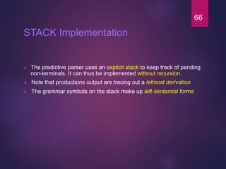 STACK Implementation
 The predictive parser uses an explicit stack to keep track of pending
non-terminals. It can thus be implemented without recursion.
 Note that productions output are tracing out a lefmost derivation
 The grammar symbols on the stack make up left-sentential forms
66
 