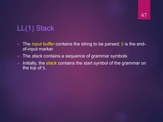 LL(1) Stack
 The input buffer contains the string to be parsed; $ is the end-
of-input marker
 The stack contains a sequence of grammar symbols
 Initially, the stack contains the start symbol of the grammar on
the top of $.
67
 