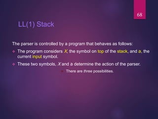 LL(1) Stack
The parser is controlled by a program that behaves as follows:
 The program considers X, the symbol on top of the stack, and a, the
current input symbol.
 These two symbols, X and a determine the action of the parser.
 There are three possibilities.
68
 