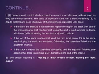 CONTINUE…
LL(k) parsers must predict which production replace a non-terminal with as soon as
they see the non-terminal. The basic LL algorithm starts with a stack containing [S, $]
(top to bottom) and does whichever of the following is applicable until done:
 If the top of the stack is a non-terminal, replace the top of the stack with one of
the productions for that non-terminal, using the next k input symbols to decide
which one (without moving the input cursor), and continue.
 If the top of the stack is a terminal, read the next input token. If it is the same
terminal, pop the stack and continue. Otherwise, the parse has failed and the
algorithm finishes.
 If the stack is empty, the parse has succeeded and the algorithm finishes. (We
assume that there is a unique EOF-marker $ at the end of the input.)
So look ahead meaning is - looking at input tokens without moving the input
cursor.
7
 