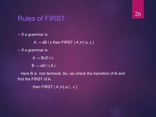 Rules of FIRST
 If a grammar is
A → aB ǀ ε then FIRST ( A )={ a, ε }
 If a grammar is
A → BcD ǀ ε
B → eD ǀ ( A )
Here B ...