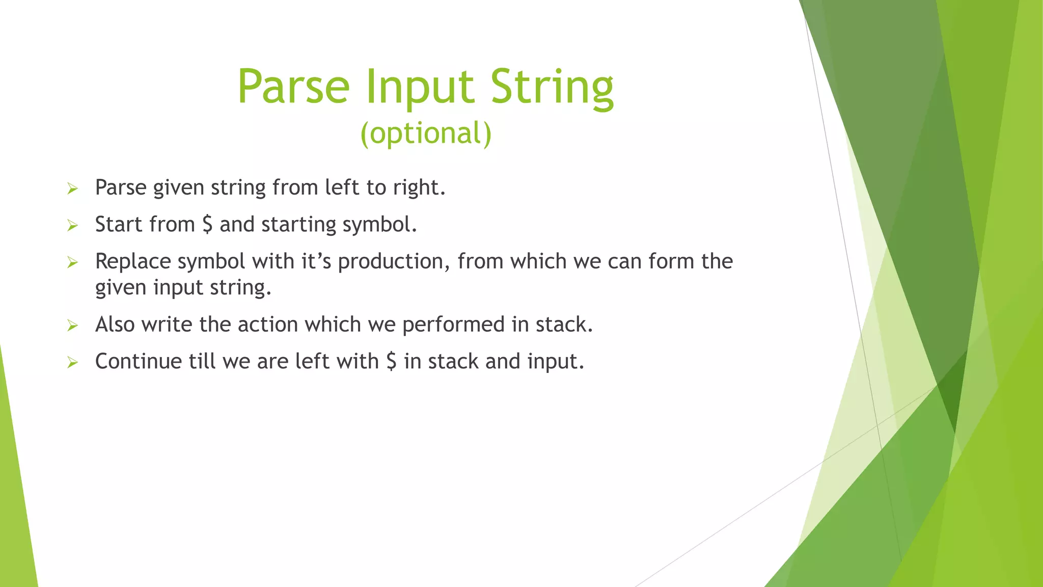 Parse Input String
(optional)
 Parse given string from left to right.
 Start from $ and starting symbol.
 Replace symbol with it’s production, from which we can form the
given input string.
 Also write the action which we performed in stack.
 Continue till we are left with $ in stack and input.
 