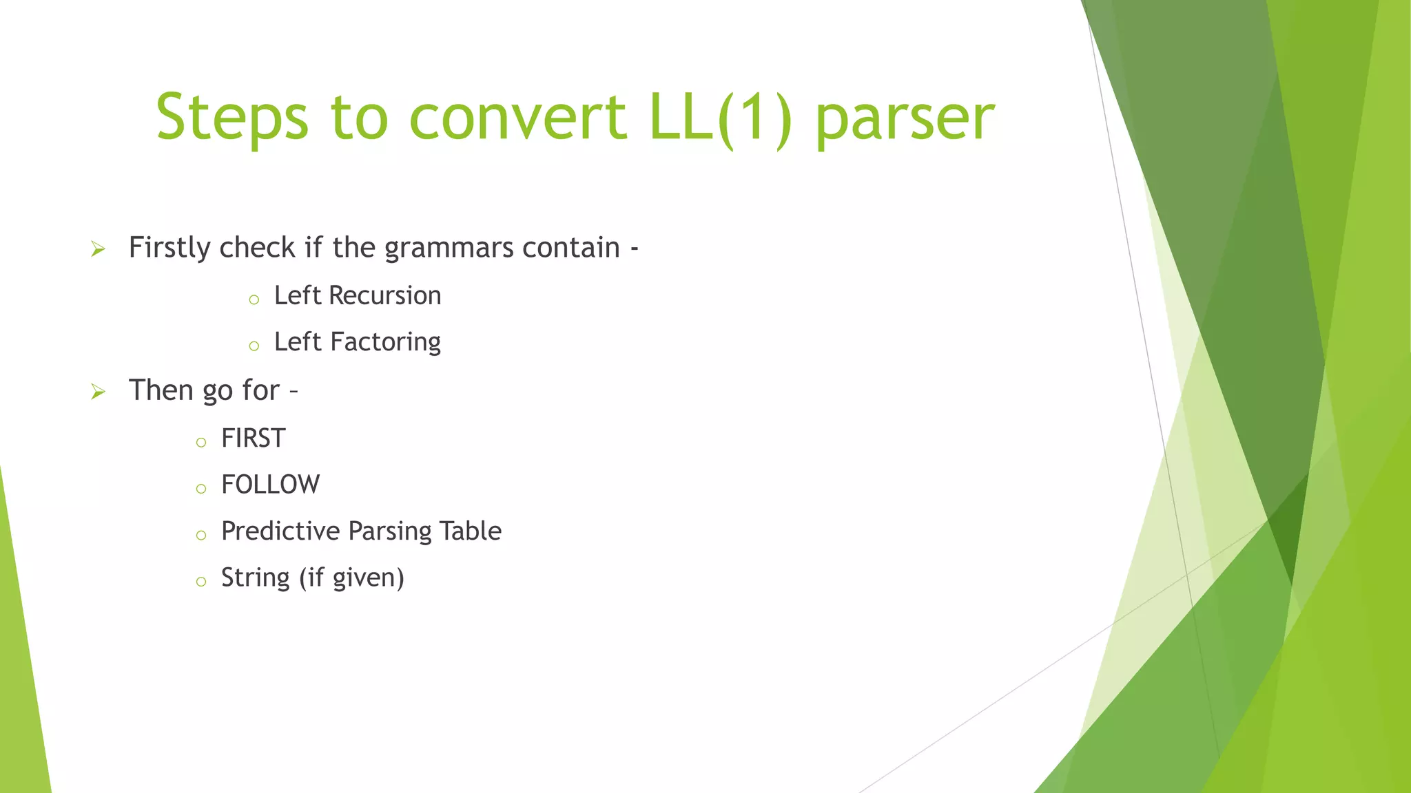 Steps to convert LL(1) parser
 Firstly check if the grammars contain -
o Left Recursion
o Left Factoring
 Then go for –
o FIRST
o FOLLOW
o Predictive Parsing Table
o String (if given)
 