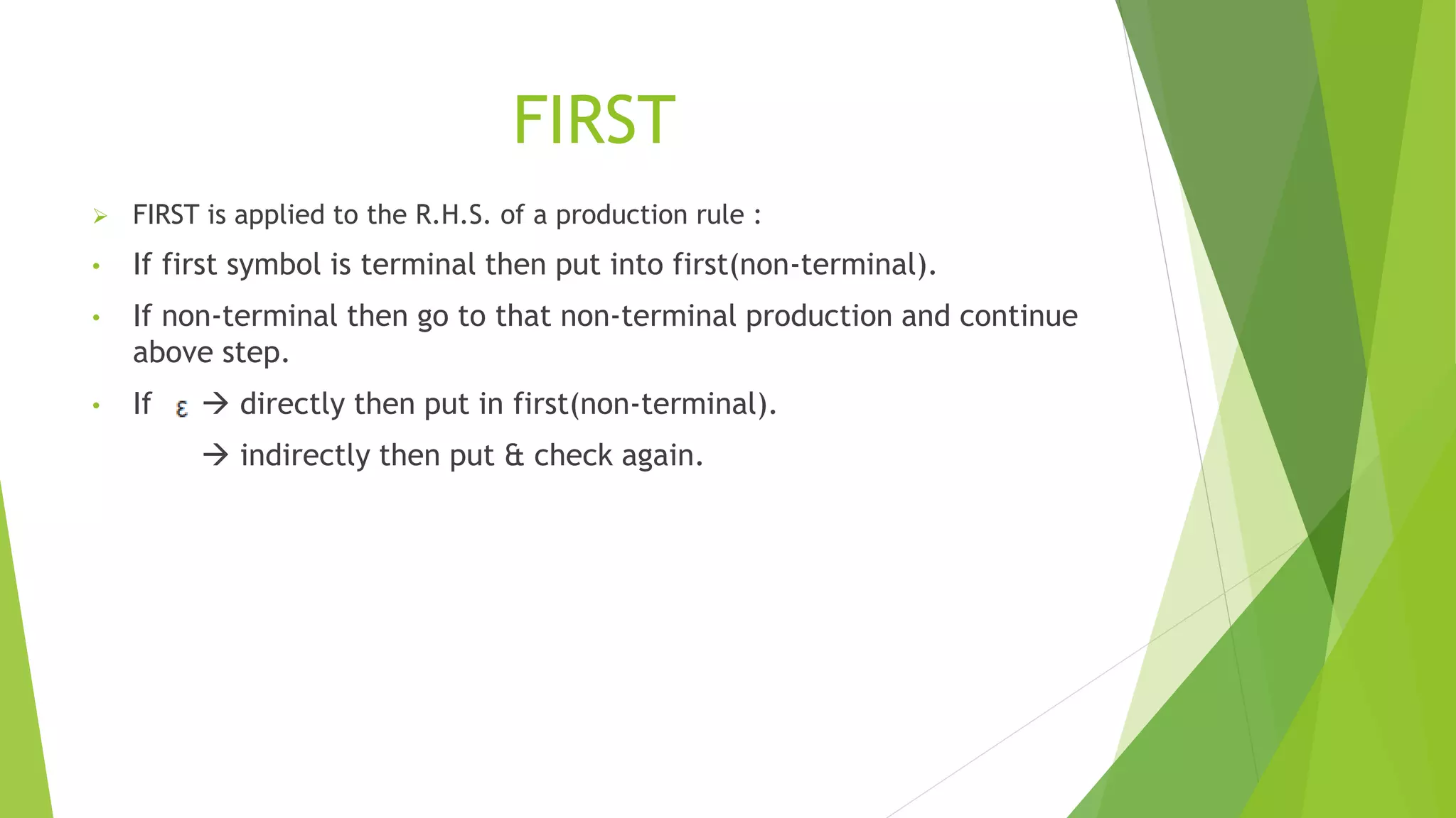 FIRST
 FIRST is applied to the R.H.S. of a production rule :
• If first symbol is terminal then put into first(non-terminal).
• If non-terminal then go to that non-terminal production and continue
above step.
• If  directly then put in first(non-terminal).
 indirectly then put & check again.
 