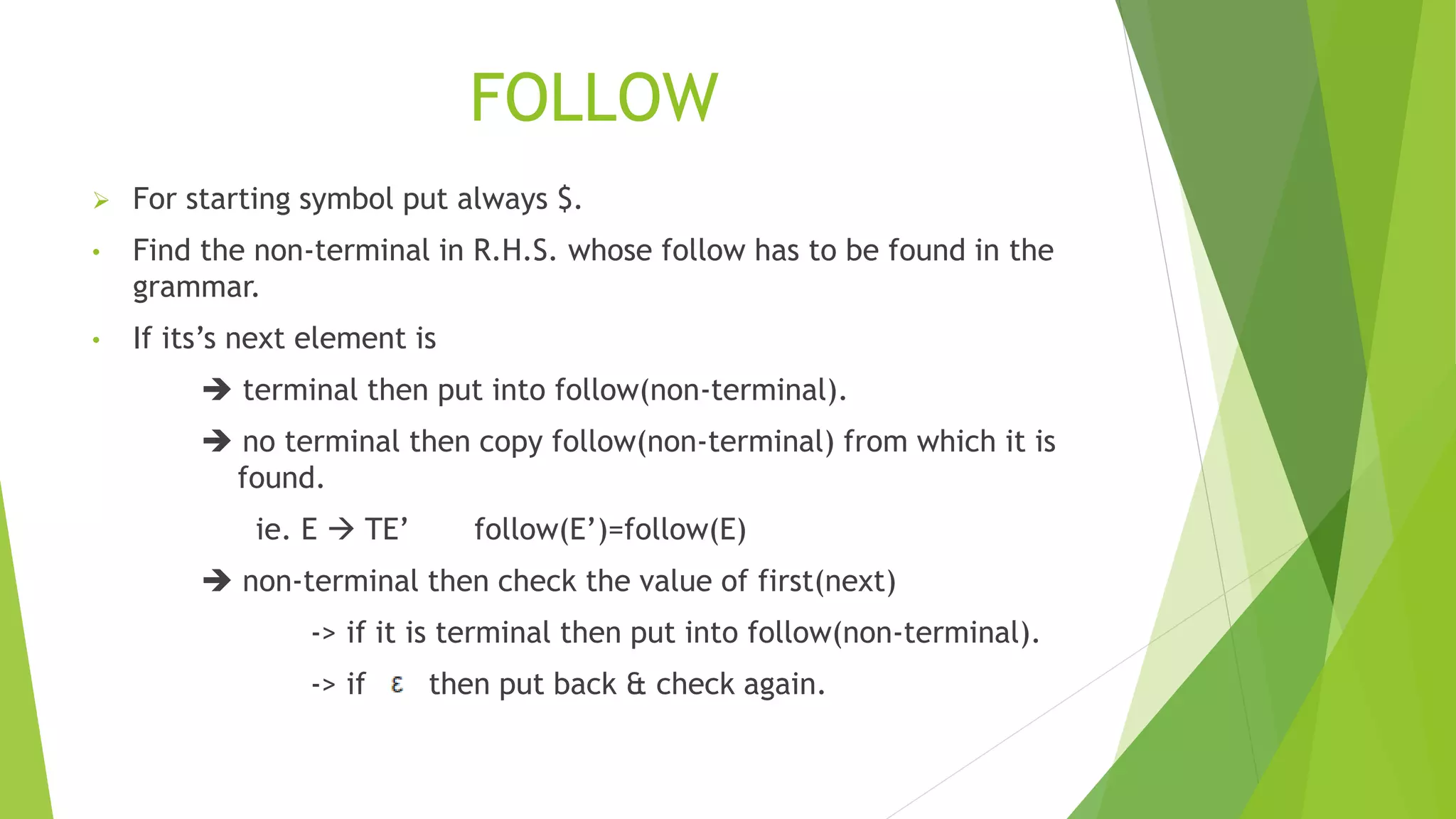 FOLLOW
 For starting symbol put always $.
• Find the non-terminal in R.H.S. whose follow has to be found in the
grammar.
• If its’s next element is
 terminal then put into follow(non-terminal).
 no terminal then copy follow(non-terminal) from which it is
found.
ie. E  TE’ follow(E’)=follow(E)
 non-terminal then check the value of first(next)
-> if it is terminal then put into follow(non-terminal).
-> if then put back & check again.
 