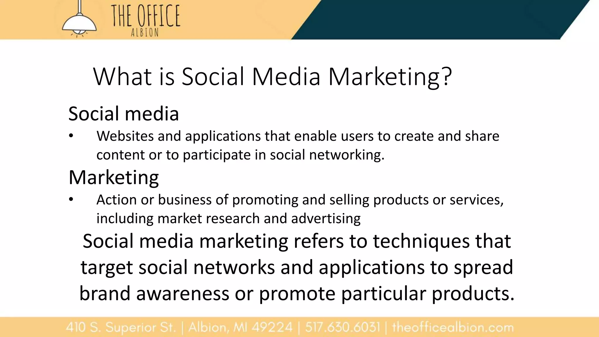 What is Social Media Marketing?
Social media
• Websites and applications that enable users to create and share
content or to participate in social networking.
Marketing
• Action or business of promoting and selling products or services,
including market research and advertising
Social media marketing refers to techniques that
target social networks and applications to spread
brand awareness or promote particular products.
 