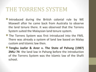 THE TORRENS SYSTEM
Introduced during the British colonial rule by WE
Maxwell after he came back from Australia to observe
the land tenure there. It was observed that the Torrens
System suited the Malaysian land tenure system.
The Torrens System was first introduced into the FMS.
There was already a system of land law based on Malay
custom and Islamic law then.
Tengku Jaafar & Anor v. The State of Pahang (1987)
2MLJ 74: the land law in Pahang before the introduction
of the Torrens System was the Islamic law of the Shafii
school.

 