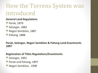 How the Torrens System was
introduced
General Land Regulations
Perak, 1879
Selangor, 1882
Negeri Sembilan, 1887
Pahang, 1888
Perak, Selangor, Negeri Sembilan & Pahang Land Enactments
1897
Registration of Titles Regulations/Enactments
Selangor, 1891
Perak and Pahang, 1897
Negeri Sembilan, 1998

 