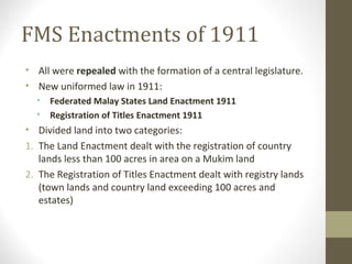 FMS Enactments of 1911
• All were repealed with the formation of a central legislature.
• New uniformed law in 1911:
•
•

Federated Malay States Land Enactment 1911
Registration of Titles Enactment 1911

• Divided land into two categories:
1. The Land Enactment dealt with the registration of country
lands less than 100 acres in area on a Mukim land
2. The Registration of Titles Enactment dealt with registry lands
(town lands and country land exceeding 100 acres and
estates)

 