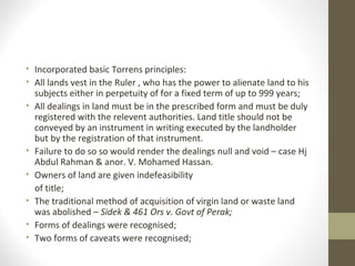 • Incorporated basic Torrens principles:
• All lands vest in the Ruler , who has the power to alienate land to his
subjects either in perpetuity of for a fixed term of up to 999 years;
• All dealings in land must be in the prescribed form and must be duly
registered with the relevent authorities. Land title should not be
conveyed by an instrument in writing executed by the landholder
but by the registration of that instrument.
• Failure to do so so would render the dealings null and void – case Hj
Abdul Rahman & anor. V. Mohamed Hassan.
• Owners of land are given indefeasibility
of title;
• The traditional method of acquisition of virgin land or waste land
was abolished – Sidek & 461 Ors v. Govt of Perak;
• Forms of dealings were recognised;
• Two forms of caveats were recognised;

 