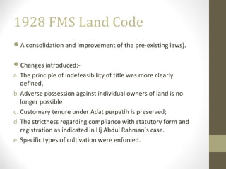 1928 FMS Land Code
A consolidation and improvement of the pre-existing laws).
Changes introduced:a. The principle of indefeasibility of title was more clearly
defined,
b. Adverse possession against individual owners of land is no
longer possible
c. Customary tenure under Adat perpatih is preserved;
d. The strictness regarding compliance with statutory form and
registration as indicated in Hj Abdul Rahman’s case.
e. Specific types of cultivation were enforced.

 