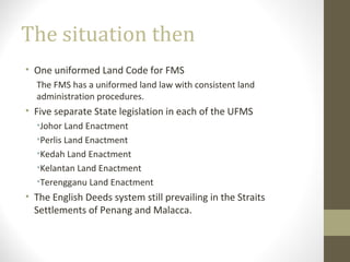 The situation then
• One uniformed Land Code for FMS
The FMS has a uniformed land law with consistent land
administration procedures.

• Five separate State legislation in each of the UFMS
•Johor Land Enactment
•Perlis Land Enactment
•Kedah Land Enactment
•Kelantan Land Enactment
•Terengganu Land Enactment

• The English Deeds system still prevailing in the Straits
Settlements of Penang and Malacca.

 