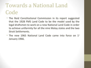Towards a National Land
Code
• The Reid Constitutional Commission in its report suggested
that the 1928 FMS Land Code to be the model used by the
legal draftsmen to work on a new National Land Code in order
to achieve uniformity for all the nine Malay states and the two
Strait Settlements.
• The new 1965 National Land Code came into force on 1st
January 1966.

 