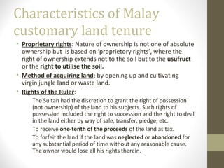Characteristics of Malay
customary land tenure
• Proprietary rights: Nature of ownership is not one of absolute
ownership but is based on ‘proprietory rights’, where the
right of ownership extends not to the soil but to the usufruct
or the right to utilise the soil.
• Method of acquiring land: by opening up and cultivating
virgin jungle land or waste land.
• Rights of the Ruler:
The Sultan had the discretion to grant the right of possession
(not ownership) of the land to his subjects. Such rights of
possession included the right to succession and the right to deal
in the land either by way of sale, transfer, pledge, etc.
To receive one-tenth of the proceeds of the land as tax.
To forfeit the land if the land was neglected or abandoned for
any substantial period of time without any reasonable cause.
The owner would lose all his rights therein.

 