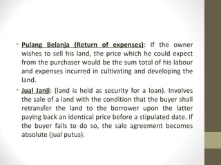 • Pulang Belanja (Return of expenses): If the owner
wishes to sell his land, the price which he could expect
from the purchaser would be the sum total of his labour
and expenses incurred in cultivating and developing the
land.
• Jual Janji: (land is held as security for a loan). Involves
the sale of a land with the condition that the buyer shall
retransfer the land to the borrower upon the latter
paying back an identical price before a stipulated date. If
the buyer fails to do so, the sale agreement becomes
absolute (jual putus).

 