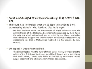 • Shaik Abdul Latif & Ors v Shaik Elias Bux [1915] 1 FMSLR 204,
221
• The court had to consider what law to apply in relation to a will
drawn up by a Muslim who lived and died in Selangor.
On each occasion when the introduction of British influence upon the
administration of the States has been formally recognised by their Rulers
the only law which existed and was accepted by the Malays and other
Mohammedans as applicable to questions of inheritance and testamentary
dispositions was that of Mohammad modified in a few districts by local
custom.

• On appeal, it was further clarified:
The British treaties with the Ruler of these States merely provided that the
advice of the British administrators should be followed and in accordance
with such advice, Courts have been established by Enactment, British
Judges appointed, and a British administration established…

 