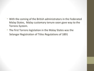 • With the coming of the British administrators in the Federated
Malay States, Malay customary tenure soon gave way to the
Torrens System.
• The first Torrens legislation in the Malay States was the
Selangor Registration of Titles Regulations of 1891

 