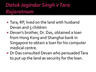  Tara, RP, lived on the land with husband
Devan and 5 children
 Devan’s brother, Dr. Das, obtained a loan
from Hong Kong and Shanghai bank in
Singapore to obtain a loan for his computer
medical centre.
 Dr Das consulted Devan who persuadedTara
to put up the land as security for the loan.
 