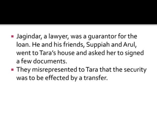  Jagindar, a lawyer, was a guarantor for the
loan. He and his friends, Suppiah and Arul,
went toTara’s house and asked her to signed
a few documents.
 They misrepresented toTara that the security
was to be effected by a transfer.
 