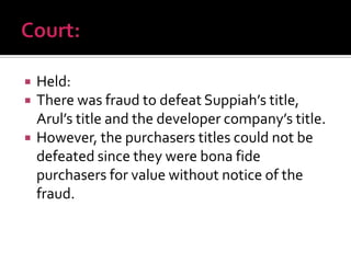  Held:
 There was fraud to defeat Suppiah’s title,
Arul’s title and the developer company’s title.
 However, the purchasers titles could not be
defeated since they were bona fide
purchasers for value without notice of the
fraud.
 