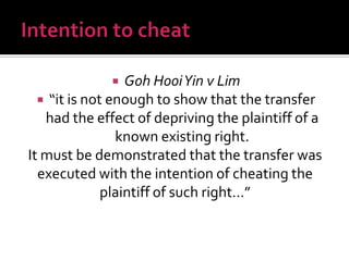 Goh HooiYin v Lim
 “it is not enough to show that the transfer
had the effect of depriving the plaintiff of a
known existing right.
It must be demonstrated that the transfer was
executed with the intention of cheating the
plaintiff of such right…”
 