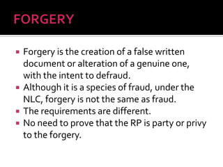 Forgery is the creation of a false written
document or alteration of a genuine one,
with the intent to defraud.
 Although it is a species of fraud, under the
NLC, forgery is not the same as fraud.
 The requirements are different.
 No need to prove that the RP is party or privy
to the forgery.
 