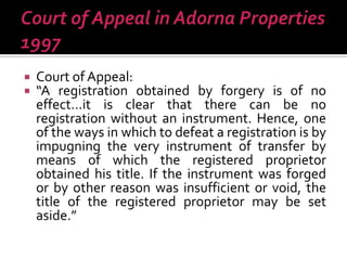  Court of Appeal:
 “A registration obtained by forgery is of no
effect…it is clear that there can be no
registration without an instrument. Hence, one
of the ways in which to defeat a registration is by
impugning the very instrument of transfer by
means of which the registered proprietor
obtained his title. If the instrument was forged
or by other reason was insufficient or void, the
title of the registered proprietor may be set
aside.”
 