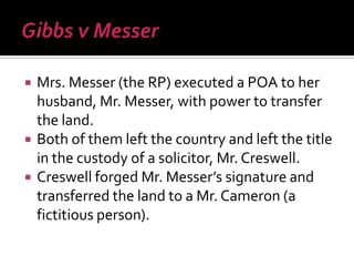  Mrs. Messer (the RP) executed a POA to her
husband, Mr. Messer, with power to transfer
the land.
 Both of them left the country and left the title
in the custody of a solicitor, Mr. Creswell.
 Creswell forged Mr. Messer’s signature and
transferred the land to a Mr. Cameron (a
fictitious person).
 